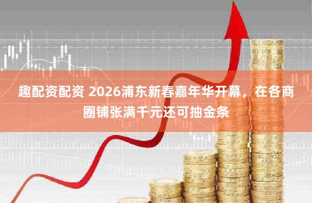 趣配资配资 2026浦东新春嘉年华开幕,在各商圈铺张满千元还可抽金条