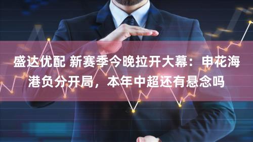 盛达优配 新赛季今晚拉开大幕：申花海港负分开局，本年中超还有悬念吗