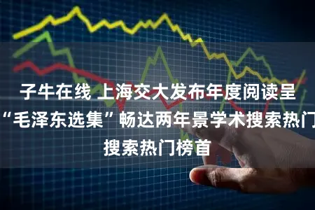 子牛在线 上海交大发布年度阅读呈报，“毛泽东选集”畅达两年景学术搜索热门榜首