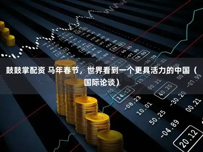 鼓鼓掌配资 马年春节,世界看到一个更具活力的中国(国际论谈)