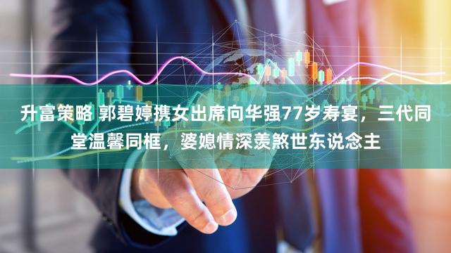 升富策略 郭碧婷携女出席向华强77岁寿宴，三代同堂温馨同框，婆媳情深羡煞世东说念主