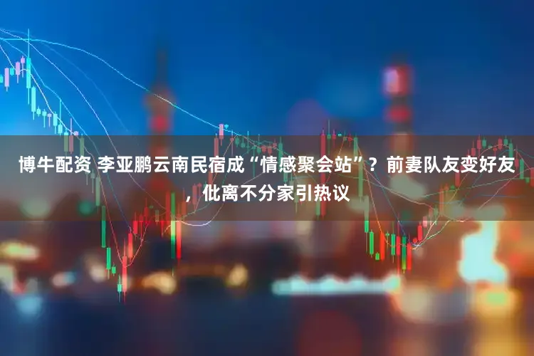 博牛配资 李亚鹏云南民宿成“情感聚会站”？前妻队友变好友，仳离不分家引热议