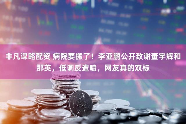 非凡谋略配资 病院要搬了！李亚鹏公开致谢董宇辉和那英，低调反遭喷，网友真的双标