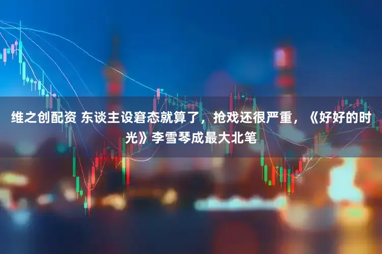 维之创配资 东谈主设窘态就算了，抢戏还很严重，《好好的时光》李雪琴成最大北笔