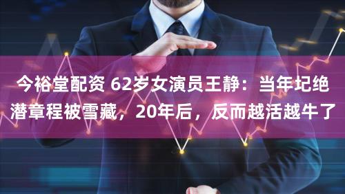 今裕堂配资 62岁女演员王静：当年圮绝潜章程被雪藏，20年后，反而越活越牛了