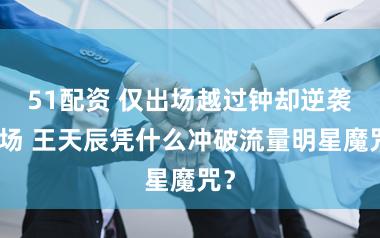 51配资 仅出场越过钟却逆袭全场 王天辰凭什么冲破流量明星魔咒？