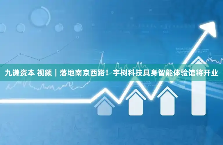 九谦资本 视频｜落地南京西路！宇树科技具身智能体验馆将开业