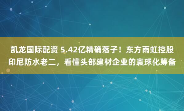 凯龙国际配资 5.42亿精确落子！东方雨虹控股印尼防水老二，看懂头部建材企业的寰球化筹备