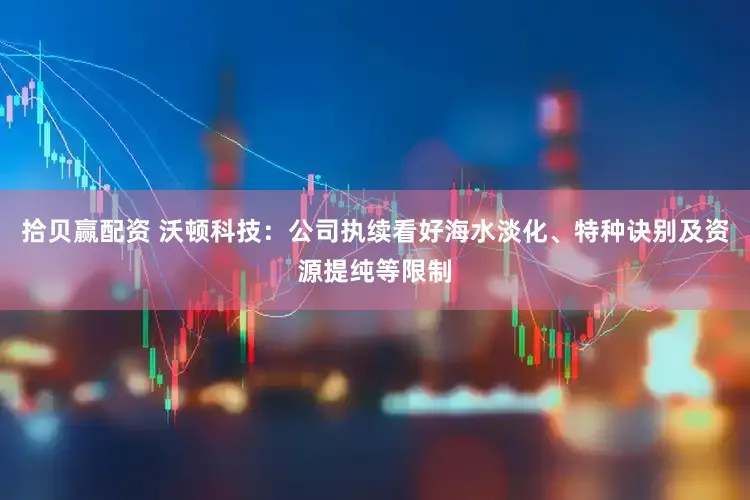 拾贝赢配资 沃顿科技：公司执续看好海水淡化、特种诀别及资源提纯等限制